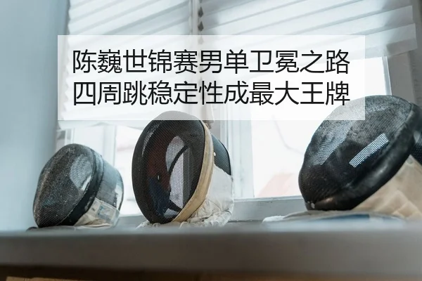 陈巍世锦赛男单卫冕之路 四周跳稳定性成最大王牌