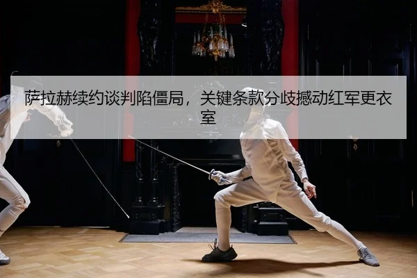 萨拉赫续约谈判陷僵局，关键条款分歧撼动红军更衣室